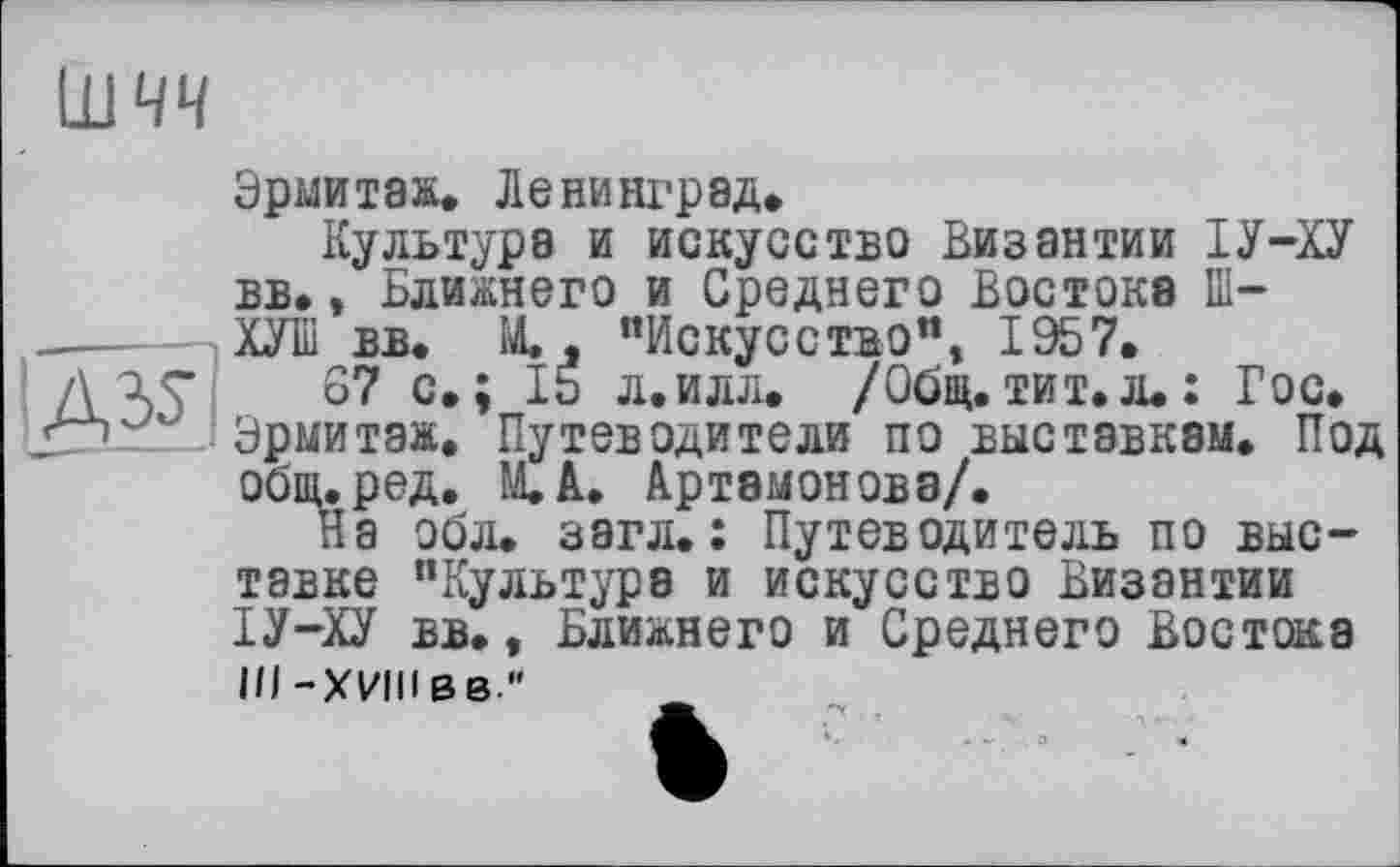 ﻿шчч

Эрмитаж. Ленинград.
Культура и искусство Византии ІУ-ХУ вв., Ближнего и Среднего Востока Ш-ХУІІІ вв. М. , “Искусство”, 1957.
67 с.; 15 л.илл. /Общ.тит. л.: Гос. Эрмитаж. Путеводители по выставкам. Под общ.ред. М.А. Артамонова/.
На эбл. загл.: Путеводитель по выставке "Культуре и искусство Византии ІУ-ХУ вв., Ближнего и Среднего Востока III -ХИИвв"